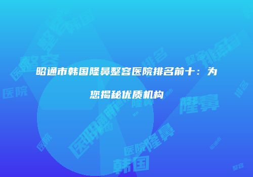 昭通市韩国隆鼻整容医院排名前十：为您揭秘优质机构