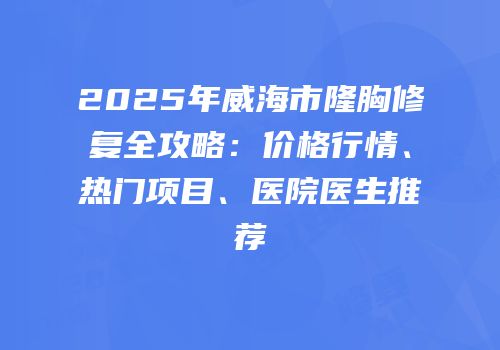 2025年威海市隆胸修复全攻略：价格行情、热门项目、医院医生推荐