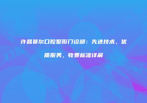许昌赛尔口腔整形门诊部：先进技术，优质服务，收费标准详解