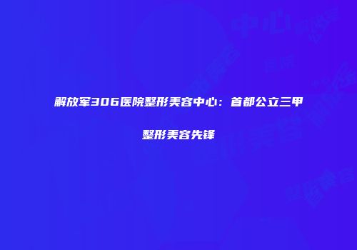 解放军306医院整形美容中心：首都公立三甲整形美容先锋