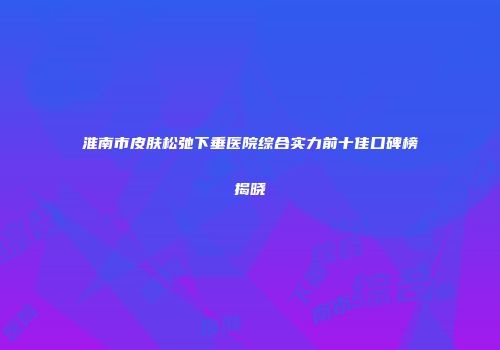 淮南市皮肤松弛下垂医院综合实力前十佳口碑榜揭晓
