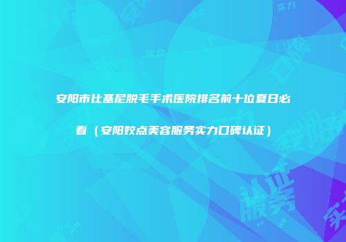 安阳市比基尼脱毛手术医院排名前十位夏日必看（安阳姣点美容服务实力口碑认证）
