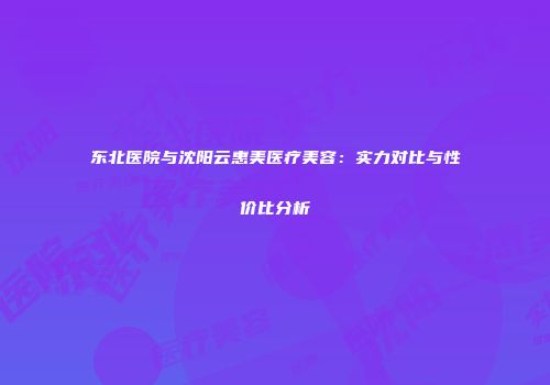 东北医院与沈阳云惠美医疗美容：实力对比与性价比分析