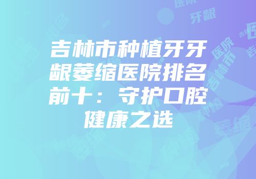 吉林市种植牙牙龈萎缩医院排名前十：守护口腔健康之选