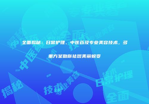 全面揭秘：日常护理、中医药及专业美容技术，多重方案助你祛斑美丽蜕变
