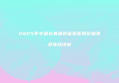 2025年中国祛黄褐斑雀斑医院价格表及排名详析