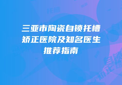 三亚市陶瓷自锁托槽矫正医院及知名医生推荐指南