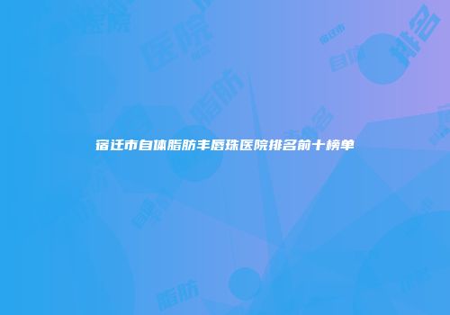 宿迁市自体脂肪丰唇珠医院排名前十榜单