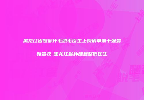 黑龙江省腿部汗毛脱毛医生上榜清单前十强最新查收-黑龙江省朴建昱整形医生