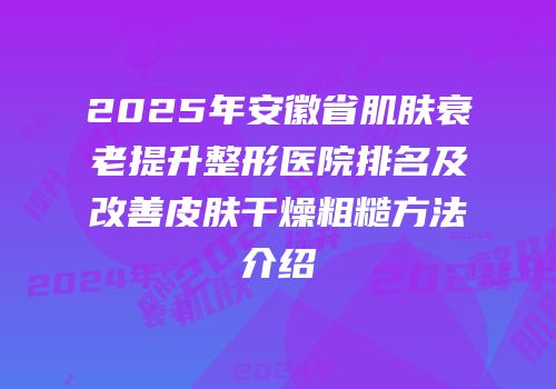 2025年安徽省肌肤衰老提升整形医院排名及改善皮肤干燥粗糙方法介绍