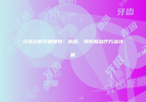 牙齿正畸牙根吸收：原因、预防和治疗方法详解