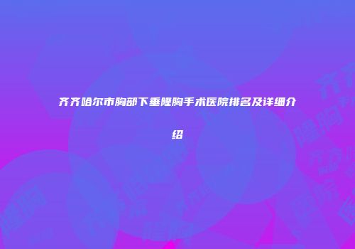 齐齐哈尔市胸部下垂隆胸手术医院排名及详细介绍