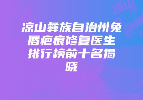 凉山彝族自治州兔唇疤痕修复医生排行榜前十名揭晓