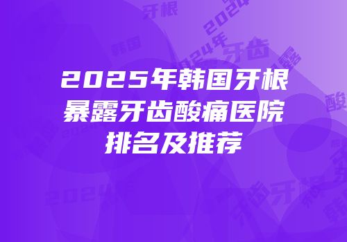 2025年韩国牙根暴露牙齿酸痛医院排名及推荐