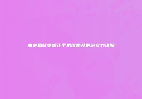 南京鼻背宽矫正手术价格及医院实力详解