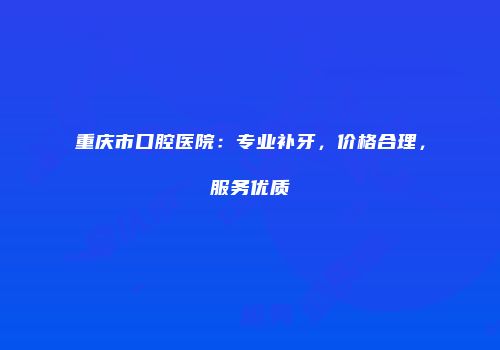 重庆市口腔医院：专业补牙，价格合理，服务优质