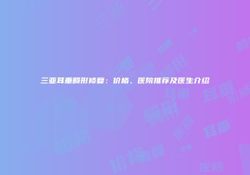 三亚耳垂畸形修复：价格、医院推荐及医生介绍