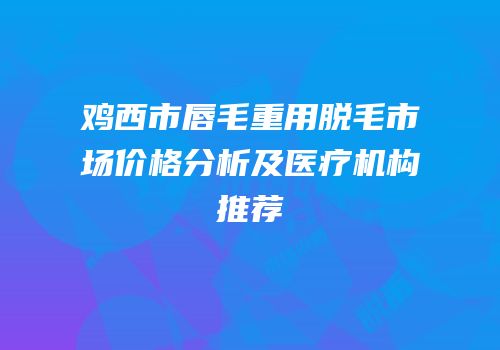 鸡西市唇毛重用脱毛市场价格分析及医疗机构推荐