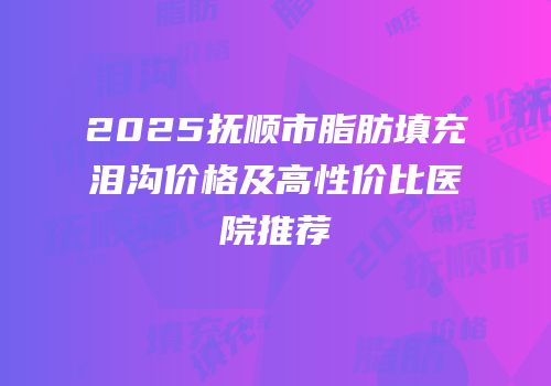 2025抚顺市脂肪填充泪沟价格及高性价比医院推荐