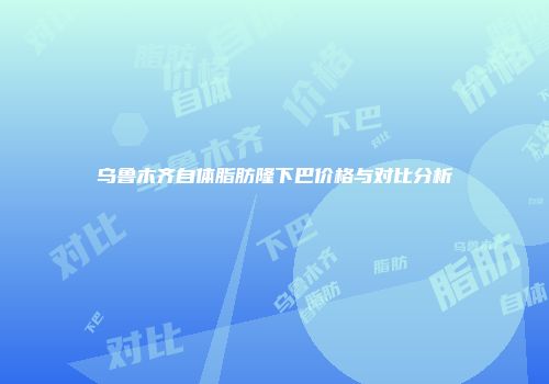 乌鲁木齐自体脂肪隆下巴价格与对比分析