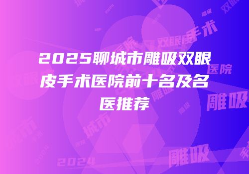 2025聊城市雕吸双眼皮手术医院前十名及名医推荐