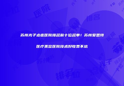 苏州光子点痣医院排名前十位名单！苏州爱思特医疗美容医院技术好收费不坑