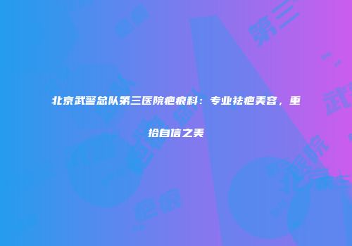 北京武警总队第三医院疤痕科：专业祛疤美容，重拾自信之美