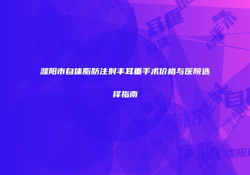 濮阳市自体脂肪注射丰耳垂手术价格与医院选择指南