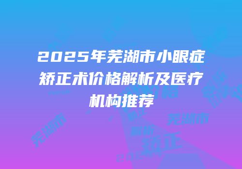 2025年芜湖市小眼症矫正术价格解析及医疗机构推荐