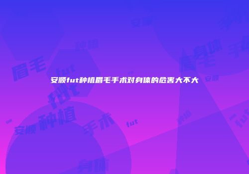 安顺fut种植眉毛手术对身体的危害大不大