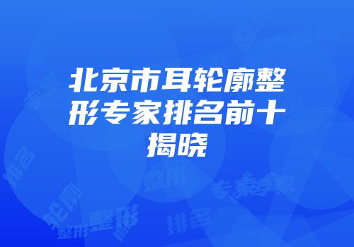 北京市耳轮廓整形专家排名前十揭晓
