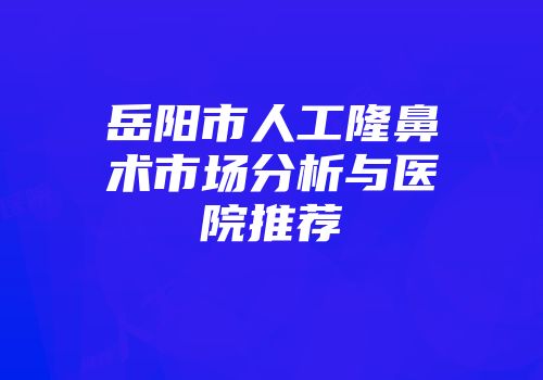 岳阳市人工隆鼻术市场分析与医院推荐