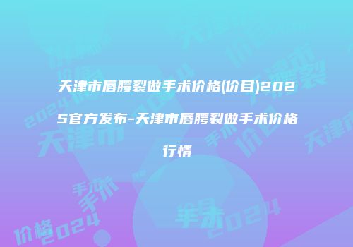 天津市唇腭裂做手术价格(价目)2025官方发布-天津市唇腭裂做手术价格行情