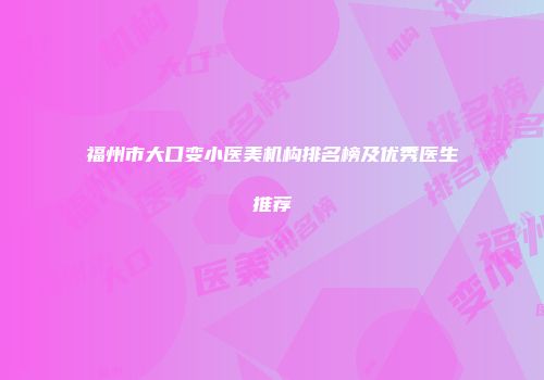 福州市大口变小医美机构排名榜及优秀医生推荐