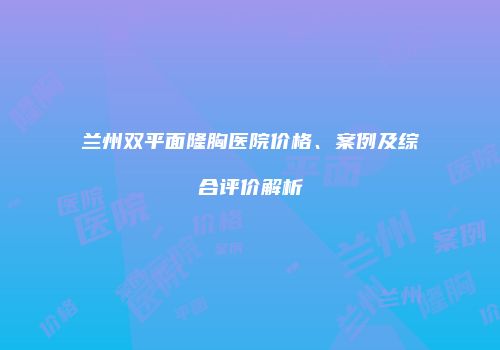 兰州双平面隆胸医院价格、案例及综合评价解析
