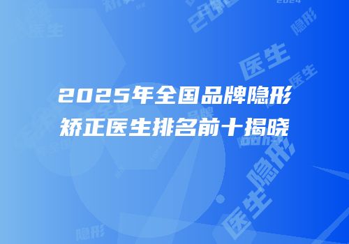 2025年全国品牌隐形矫正医生排名前十揭晓