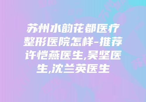 苏州水韵花都医疗整形医院怎样-推荐许恺燕医生,吴坚医生,沈兰英医生