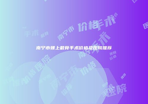 南宁市髁上截骨手术价格及医院推荐