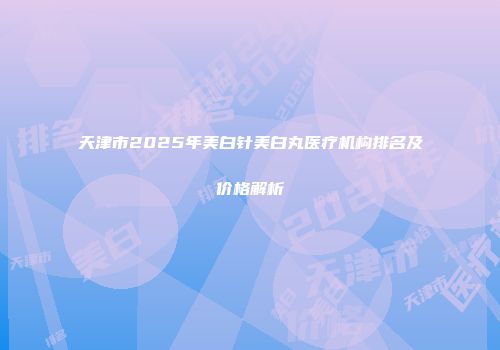天津市2025年美白针美白丸医疗机构排名及价格解析