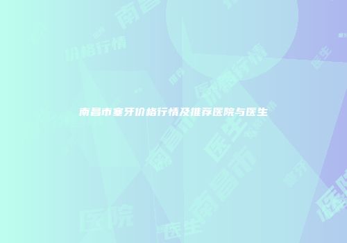 南昌市塞牙价格行情及推荐医院与医生