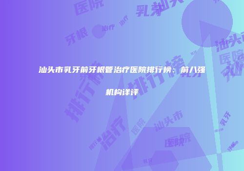 汕头市乳牙前牙根管治疗医院排行榜：前八强机构详评