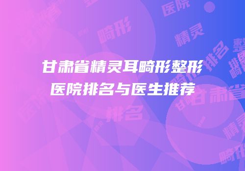 甘肃省精灵耳畸形整形医院排名与医生推荐