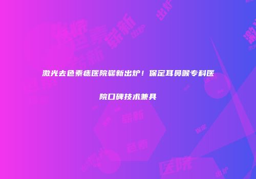 激光去色素痣医院崭新出炉！保定耳鼻喉专科医院口碑技术兼具