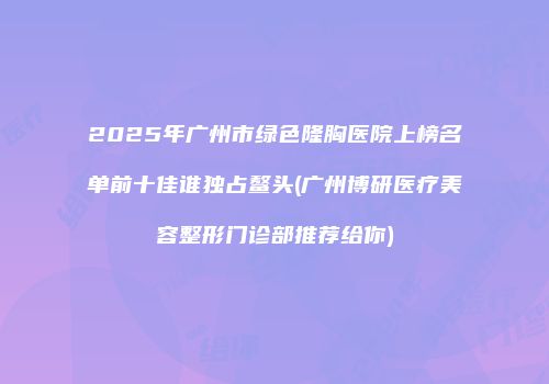 2025年广州市绿色隆胸医院上榜名单前十佳谁独占鳌头(广州博研医疗美容整形门诊部推荐给你)