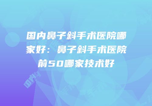国内鼻子斜手术医院哪家好：鼻子斜手术医院前50哪家技术好