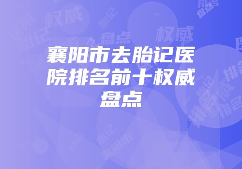 襄阳市去胎记医院排名前十权威盘点