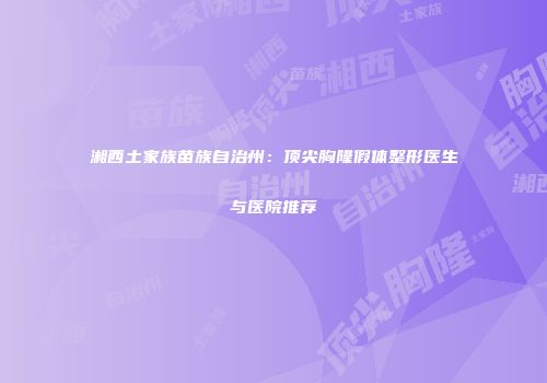 湘西土家族苗族自治州：顶尖胸隆假体整形医生与医院推荐