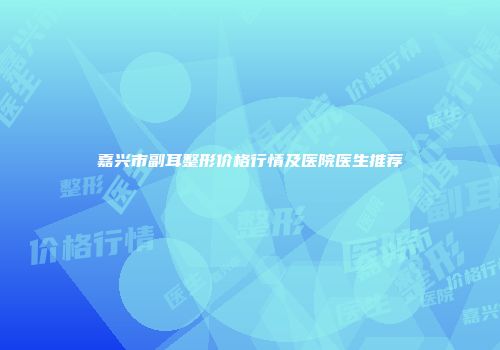 嘉兴市副耳整形价格行情及医院医生推荐