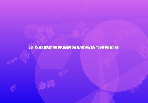 萍乡市玻尿酸去鼻唇沟价格解析与医院推荐