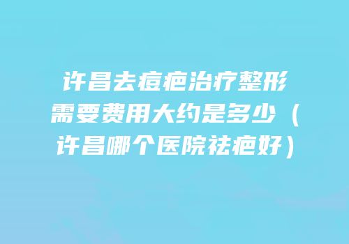 许昌去痘疤治疗整形需要费用大约是多少（许昌哪个医院祛疤好）
